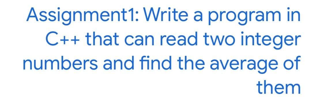 Assignment1: Write a program in
C++ that can read two integer
numbers and find the average of
them
