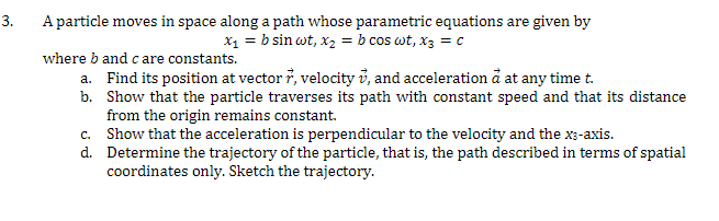 3.
A particle moves in space along a path whose parametric equations are given by
x₁ = b sin wt, x₂ = b cos wt, x3 = c
where b and care constants.
a.
Find its position at vector , velocity , and acceleration à at any time t.
b. Show that the particle traverses its path with constant speed and that its distance
from the origin remains constant.
Show that the acceleration is perpendicular to the velocity and the x3-axis.
Determine the trajectory of the particle, that is, the path described in terms of spatial
coordinates only. Sketch the trajectory.
c.
d.