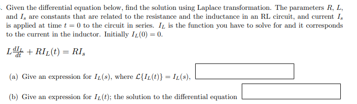 . Given the differential equation below, find the solution using Laplace transformation. The parameters R, L,
and I, are constants that are related to the resistance and the inductance in an RL circuit, and current I,
is applied at time t = 0 to the circuit in series. It is the function you have to solve for and it corresponds
to the current in the inductor. Initially IL (0) = 0.
LI + RIL(t) = RI,
(a) Give an expression for IL(s), where C{IL(t)} = IL(S),
(b) Give an expression for IL (t); the solution to the differential equation