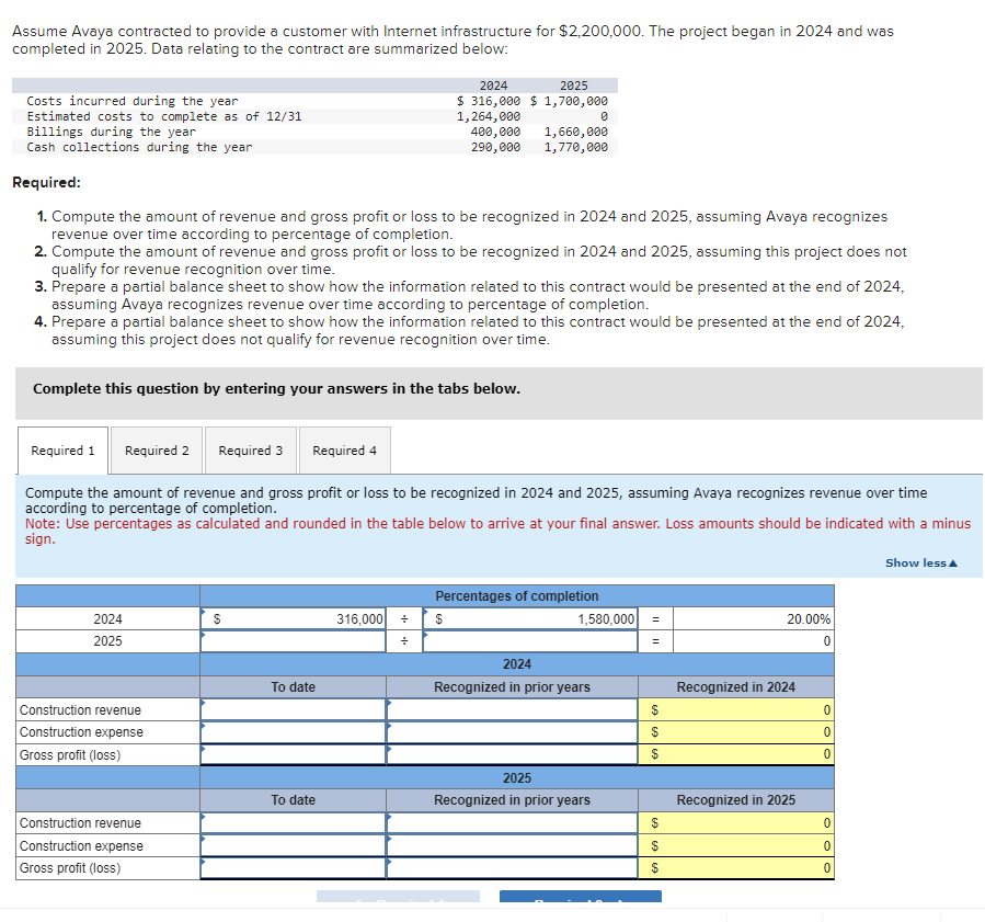 Assume Avaya contracted to provide a customer with Internet infrastructure for $2,200,000. The project began in 2024 and was
completed in 2025. Data relating to the contract are summarized below:
Costs incurred during the year
Estimated costs to complete as of 12/31
Billings during the year
Cash collections during the year
Complete this question by entering your answers in the tabs below.
Required:
1. Compute the amount of revenue and gross profit or loss to be recognized in 2024 and 2025, assuming Avaya recognizes
revenue over time according to percentage of completion.
2. Compute the amount of revenue and gross profit or loss to be recognized in 2024 and 2025, assuming this project does not
qualify for revenue recognition over time.
3. Prepare a partial balance sheet to show how the information related to this contract would be presented at the end of 2024,
assuming Avaya recognizes revenue over time according to percentage of completion.
4. Prepare a partial balance sheet to show how the information related to this contract would be presented at the end of 2024,
assuming this project does not qualify for revenue recognition over time.
2024
2025
Construction revenue
Construction expense
Gross profit (loss)
Required 1 Required 2 Required 3
Required 4
Compute the amount of revenue and gross profit or loss to be recognized in 2024 and 2025, assuming Avaya recognizes revenue over time
according to percentage of completion.
Note: Use percentages as calculated and rounded in the table below to arrive at your final answer. Loss amounts should be indicated with a minus
sign.
Show less
Construction revenue
Construction expense
Gross profit (loss)
$
To date
2024
2025
$ 316,000 $1,700,000
1,264,000
400,000
290,000
To date
316,000 +
+
1,660,000
1,770,000
$
Percentages of completion
0
1,580,000
2024
Recognized in prior years
2025
Recognized in prior years
=
=
$
69 69
69 69
$
20.00%
Recognized in 2024
Recognized in 2025
0
0
0
0
0
0