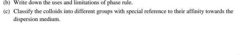 (b) Write down the uses and limitations of phase rule.
(c) Classify the colloids into different groups with special reference to their affinity towards the
dispersion medium.
