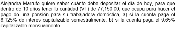 Alejandra Marrufo quiere saber cuánto debe depositar el día de hoy, para que
dentro de 10 años tener la cantidad (VF) de 77,150.00, que ocupa para hacer el
pago de una pensión para su trabajadora doméstica, a) si la cuenta paga el
8.125% de interés capitalizable semestralmente; b) si la cuenta paga el 9.65%
capitalizable mensualmente.
