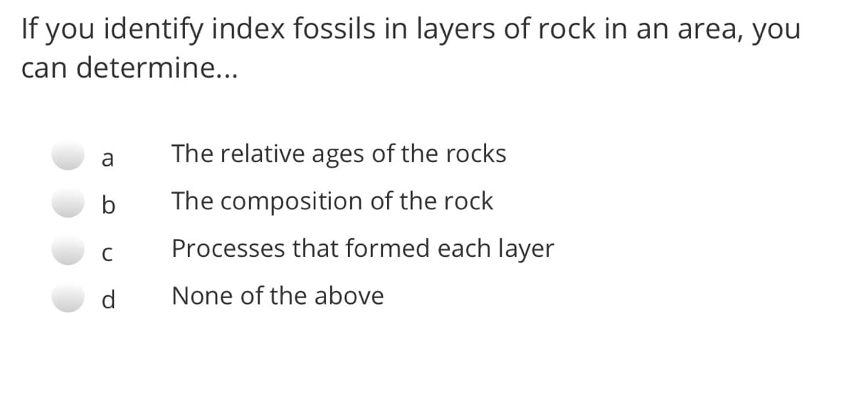 If you identify index fossils in layers of rock in an area, you
can determine...
a
The relative ages of the rocks
b
The composition of the rock
C
Processes that formed each layer
d
None of the above
