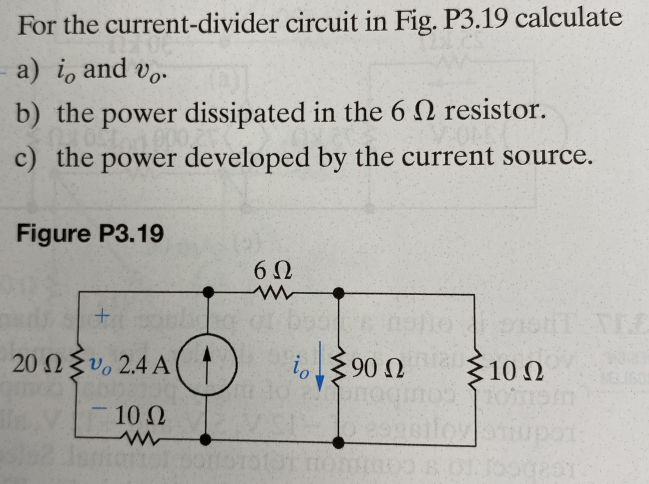 For the
current-divider circuit in Fig. P3.19 calculate
- a) i, and vo.
b) the power dissipated in the 6 resistor.
c) the power developed by the current source.
Figure P3.19
6Ω
+
noile pistT TEC
20 Ω Σὺ 2.4 Α
10 Ω
O
io
|
www
⁹0 intal
90 Ω Σ 10 Ω Ω
anaquos non
o espalioyotupot: