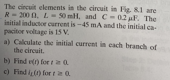 The circuit elements in the circuit in Fig. 8.1 are
R = 200 2, L = 50 mH, and C = 0.2 µF. The
initial inductor current is -45 mA and the initial ca-
pacitor voltage is 15 V.
a) Calculate the initial current in each branch of
the circuit.
b) Find v(t) for t≥ 0.
c) Find i(t) for t≥ 0.