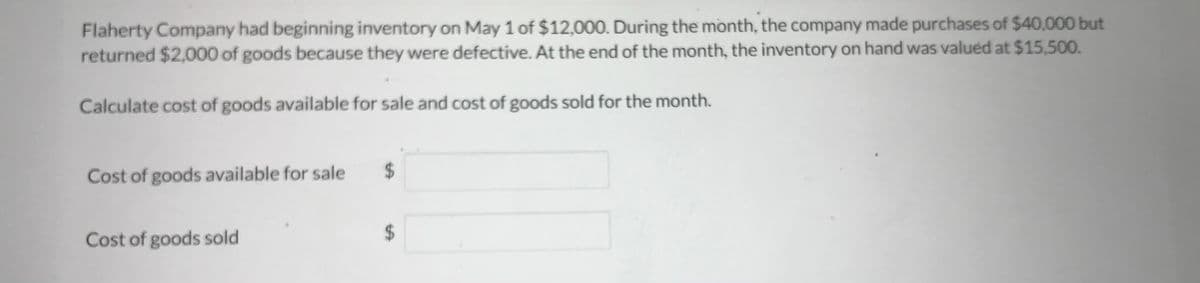 Flaherty Company had beginning inventory on May 1 of $12,000. During the month, the company made purchases of $40,000 but
returned $2,000 of goods because they were defective. At the end of the month, the inventory on hand was valued at $15,500.
Calculate cost of goods available for sale and cost of goods sold for the month.
Cost of goods available for sale
Cost of goods sold
$