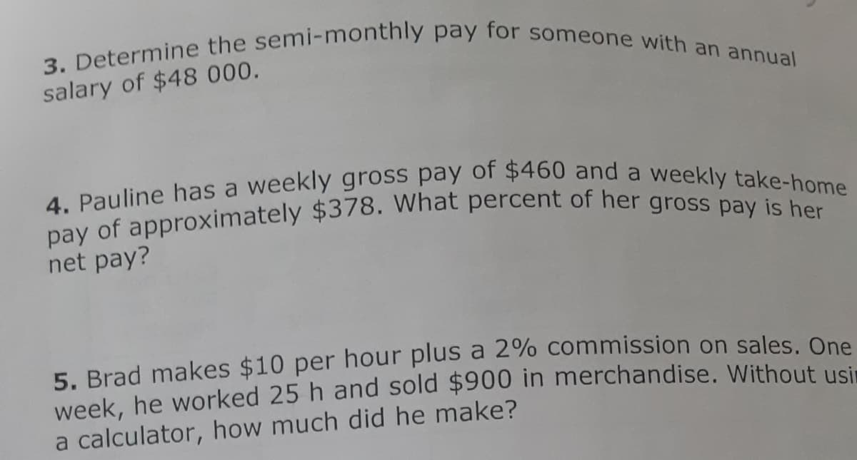 3. Determine the semi-monthly pay for someone with an annual
4. Pauline has a weekly gross pay of $460 and a weekly take-home
salary of $48 000.
net pay?
5. Brad makes $10 per hour plus a 2% commission on sales. One
week, he worked 25 h and sold $900 in merchandise. Without usi.
a calculator, how much did he make?
