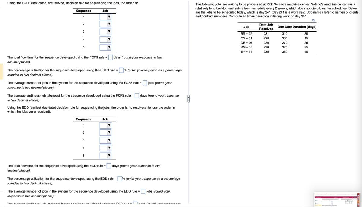 Using the FCFS (first come, first served) decision rule for sequencing the jobs, the order is:
Sequence
1
2
3
4
The total flow time for the sequence developed using the FCFS rule =
decimal places).
5
The percentage utilization for the sequence developed using the FCFS rule =
rounded to two decimal places).
The average number of jobs in the system for the sequence developed using the FCFS rule =
response to two decimal places).
TL-
The average tardiness (job lateness) for the sequence developed using the FCFS rule =
to two decimal places).
FALL:LL- /: I------
h
Job
Sequence
1
Using the EDD (earliest due date) decision rule for sequencing the jobs, the order is (to resolve a tie, use the order in
which the jobs were received):
2
3
4
days (round your response to two
5
The total flow time for the sequence developed using the EDD rule =
decimal places).
% (enter your response as a percentage
Job
The average number of jobs in the system for the sequence developed using the EDD rule =
response to two decimal places).
The percentage utilization for the sequence developed using the EDD rule=% (enter your response as a percentage
rounded to two decimal places).
jobs (round your
days (round your response
days (round your response to two
Ja... DD._ —
Jann
jobs (round your
C
The following jobs are waiting to be processed at Rick Solano's machine center. Solano's machine center has a
relatively long backlog and sets a fresh schedule every 2 weeks, which does not disturb earlier schedules. Below
are the jobs to be scheduled today, which is day 241 (day 241 is a work day). Job names refer to names of clients
and contract numbers. Compute all times based on initiating work on day 241.
Job
BR-02
CX-01
DE - 06
RG-05
SY - 11
Date Job
Received
231
228
225
230
235
Due Date Duration (days)
310
300
270
320
360
30
15
25
35
40
300