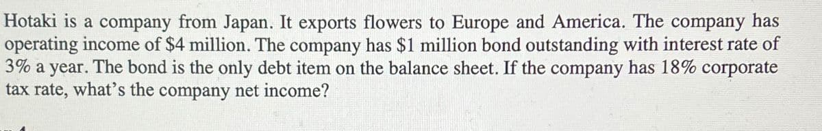 Hotaki is a company from Japan. It exports flowers to Europe and America. The company has
operating income of $4 million. The company has $1 million bond outstanding with interest rate of
3% a year. The bond is the only debt item on the balance sheet. If the company has 18% corporate
tax rate, what's the company net income?