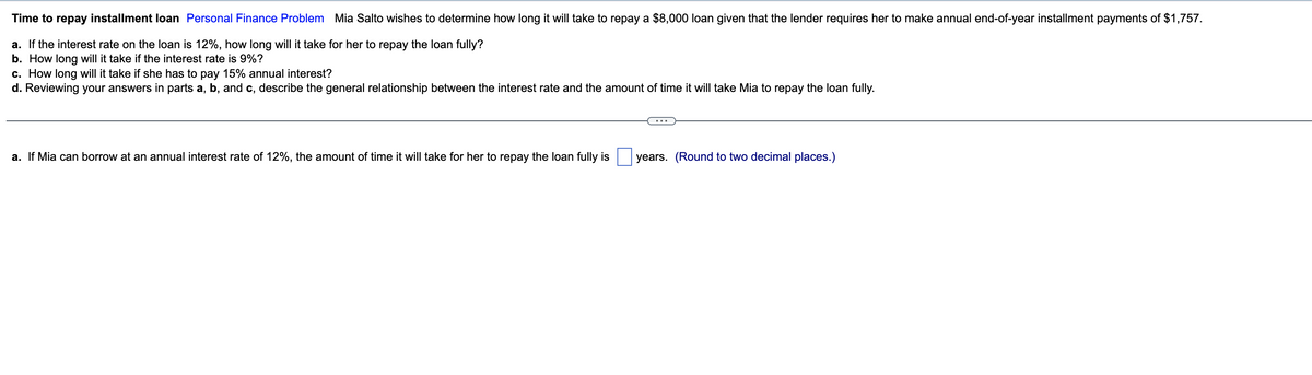 Time to repay installment loan Personal Finance Problem Mia Salto wishes to determine how long it will take to repay a $8,000 loan given that the lender requires her to make annual end-of-year installment payments of $1,757.
a. If the interest rate on the loan is 12%, how long will it take for her to repay the loan fully?
b. How long will it take if the interest rate is 9%?
c. How long will it take if she has to pay 15% annual interest?
d. Reviewing your answers in parts a, b, and c, describe the general relationship between the interest rate and the amount of time it will take Mia to repay the loan fully.
a. If Mia can borrow at an annual interest rate of 12%, the amount of time it will take for her to repay the loan fully is
years. (Round to two decimal places.)