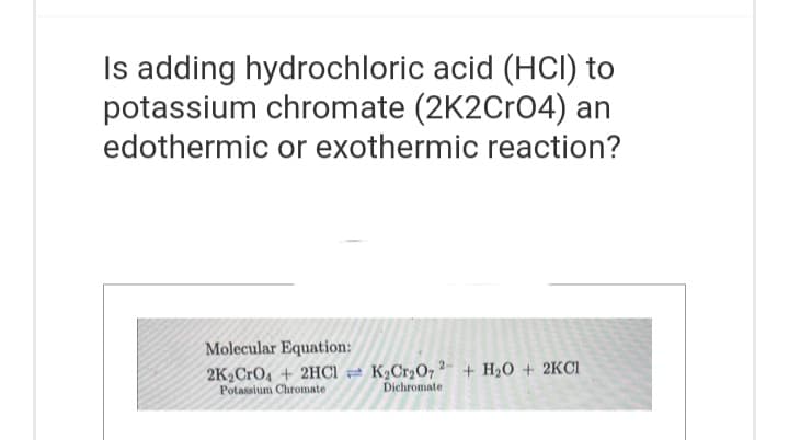 Is adding hydrochloric acid (HCI) to
potassium chromate (2K2CrO4) an
edothermic or exothermic reaction?
Molecular Equation:
2K₂ CrO4 + 2HCl K₂Cr₂O72- + H₂O + 2KCI
Potassium Chromate
Dichromate
T