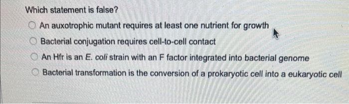 Which statement is false?
An auxotrophic mutant requires at least one nutrient for growth
Bacterial conjugation requires cell-to-cell contact
An Hfr is an E. coli strain with an F factor integrated into bacterial genome
Bacterial transformation is the conversion of a prokaryotic cell into a eukaryotic cell