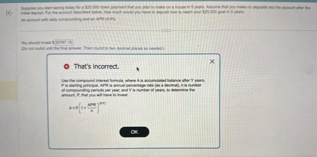 K-
Suppose you start saving today for a $25.000 down payment that you plan to make on a house in 5 years. Assume that you make no deposits into the account after the
initial deposit. For the account described below, how much would you have to deposit now to reach your $25,000 goal in 5 years
An account with daily compounding and an APR of 6%
You should invest $20787.15
(Do not round on the final answer. Then round to two decimal places as needed.)
That's incorrect.
Use the compound interest formula, where A is accumulated balance after Y years,
P is starting principal, APR is annual percentage rate (as a decimal), nis number
of compounding periods per year, and Y is number of years, to determine the
amount, P, that you will have to invest
APRY)
A=P 1+
OK
X