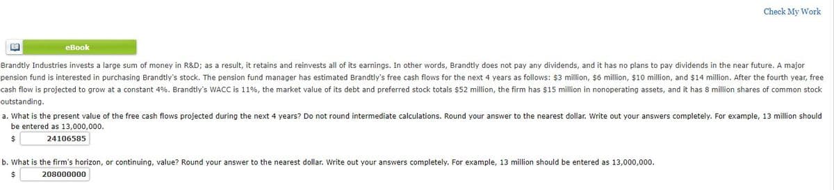 Check My Work
еВook
Brandtly Industries invests a large sum of money in R&D; as a result, it retains and reinvests all of its earnings. In other words, Brandtly does not pay any dividends, and it has no plans to pay dividends in the near future. A major
pension fund is interested in purchasing Brandtly's stock. The pension fund manager has estimated Brandtly's free cash flows for the next 4 years as follows: $3 million, $6 million, $10 million, and $14 million. After the fourth year, free
cash flow is projected to grow at a constant 4%. Brandtly's WACC is 11%, the market value of its debt and preferred stock totals $52 million, the firm has $15 million in nonoperating assets, and it has 8 million shares of common stock
outstanding.
a. What is the present value of the free cash flows projected during the next 4 years? Do not round intermediate calculations. Round your answer to the nearest dollar. Write out your answers completely. For example, 13 million should
be entered as 13,000,000.
24106585
b. What is the firm's horizon, or continuing, value? Round your answer to the nearest dollar. Write out your answers completely. For example, 13 million should be entered as 13,000,000.
208000000
