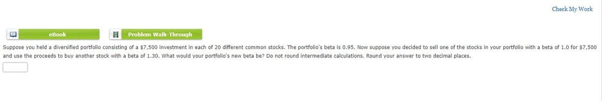Check My Work
eBook
Problem Walk-Through
Suppose you held a diversified portfolio consisting of a $7,500 investment in each of 20 different common stocks. The portfolio's beta is 0.95. Now suppose you decided to sell one of the stocks in your portfolio with a beta of 1.0 for $7,500
and use the proceeds to buy another stock with a beta of 1.30. What would your portfolio's new beta be? Do not round intermediate calculations. Round your answer to two decimal places.
