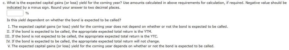 c. What is the expected capital gains (or loss) yield for the coming year? Use amounts calculated in above requirements for calculation, if required. Negative value should be
indicated by a minus sign. Round your answer to two decimal places.
%
Is this yield dependent on whether the bond is expected to be called?
I. The expected capital gains (or loss) yield for the coming year does not depend on whether or not the bond is expected to be called.
II. If the bond is expected to be called, the appropriate expected total return is the YTM.
III. If the bond is not expected to be called, the appropriate expected total return is the YTC.
IV. If the bond is expected to be called, the appropriate expected total return will not change.
V. The expected capital gains (or loss) yield for the coming year depends on whether or not the bond is expected to be called.
