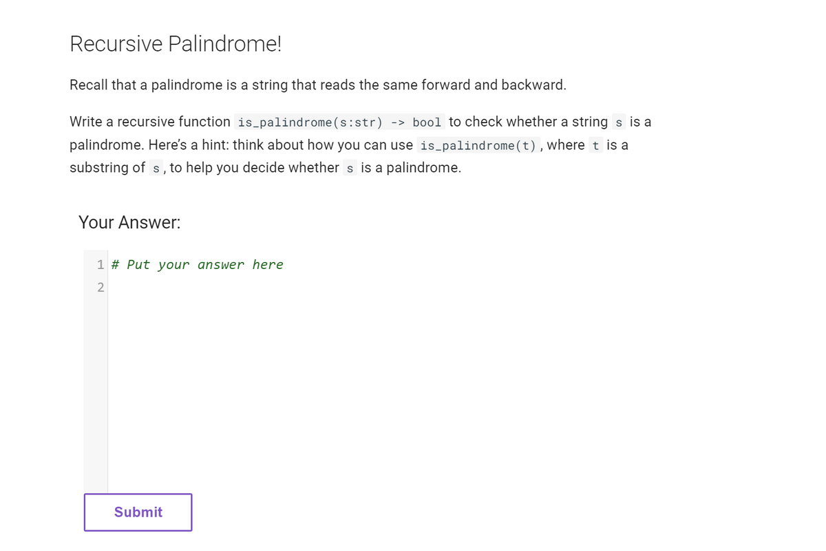 Recursive Palindrome!
Recall that a palindrome is a string that reads the same forward and backward.
Write a recursive function is_palindrome (s:str) -> bool to check whether a string s is a
palindrome. Here's a hint: think about how you can use is_palindrome(t), where t is a
substring of s, to help you decide whether s is a palindrome.
Your Answer:
1 # Put your answer here
2
Submit