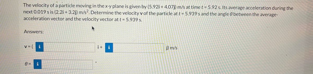 The velocity of a particle moving in the x-y plane is given by (5.92i +4.07j) m/s at time t = 5.92 s. Its average acceleration during the
next 0.019 s is (2.2i + 3.2j) m/s². Determine the velocity v of the particle at t = 5.939 s and the angle 8 between the average-
acceleration vector and the velocity vector at t = 5.939 s.
Answers:
v = (i
0 =
wpad
i+
IN
j) m/s