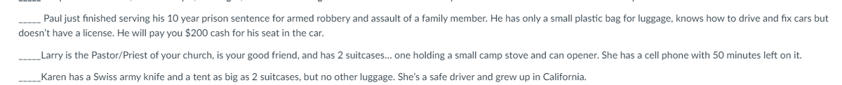 Paul just finished serving his 10 year prison sentence for armed robbery and assault of a family member. He has only a small plastic bag for luggage, knows how to drive and fix cars but
doesn't have a license. He will pay you $200 cash for his seat in the car.
Larry is the Pastor/Priest of your church, is your good friend, and has 2 suitcases... one holding a small camp stove and can opener. She has a cell phone with 50 minutes left on it.
Karen has a Swiss army knife and a tent as big as 2 suitcases, but no other luggage. She's a safe driver and grew up in California.