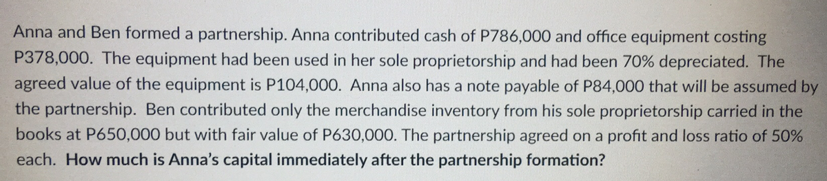 Anna and Ben formed a partnership. Anna contributed cash of P786,000 and office equipment costing
P378,000. The equipment had been used in her sole proprietorship and had been 70% depreciated. The
agreed value of the equipment is P104,000. Anna also has a note payable of P84,000 that will be assumed by
the partnership. Ben contributed only the merchandise inventory from his sole proprietorship carried in the
books at P650,000 but with fair value of P630,000. The partnership agreed on a profit and loss ratio of 50%
each. How much is Anna's capital immediately after the partnership formation?