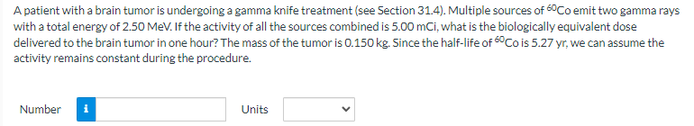 A patient with a brain tumor is undergoing a gamma knife treatment (see Section 31.4). Multiple sources of 60Co emit two gamma rays
with a total energy of 2.50 MeV. If the activity of all the sources combined is 5.00 mCi, what is the biologically equivalent dose
delivered to the brain tumor in one hour? The mass of the tumor is 0.150 kg. Since the half-life of 60 Co is 5.27 yr, we can assume the
activity remains constant during the procedure.
Number
Units