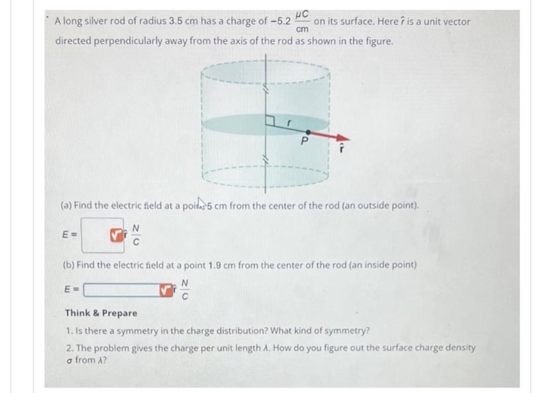 A long silver rod of radius 3.5 cm has a charge of -5.2 on its surface. Here is a unit vector
C
cm
directed perpendicularly away from the axis of the rod as shown in the figure.
(a) Find the electric field at a poil5 cm from the center of the rod (an outside point).
E =
20
E=
N
(b) Find the electric field at a point 1.9 cm from the center of the rod (an inside point)
N
C
Think & Prepare
1. Is there a symmetry in the charge distribution? What kind of symmetry?
2. The problem gives the charge per unit length A. How do you figure out the surface charge density
a from A?