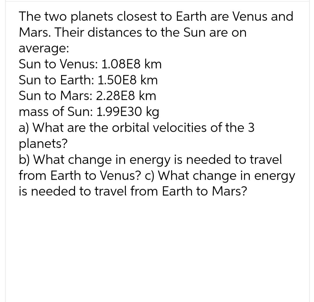 The two planets closest to Earth are Venus and
Mars. Their distances to the Sun are on
average:
Sun to Venus: 1.08E8 km
Sun to Earth: 1.50E8 km
Sun to Mars: 2.28E8 km
mass of Sun: 1.99E30 kg
a) What are the orbital velocities of the 3
planets?
b) What change in energy is needed to travel
from Earth to Venus? c) What change in energy
is needed to travel from Earth to Mars?