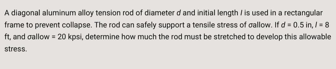 A diagonal aluminum alloy tension rod of diameter d and initial length I is used in a rectangular
frame to prevent collapse. The rod can safely support a tensile stress of oallow. If d = 0.5 in, / = 8
ft, and oallow = 20 kpsi, determine how much the rod must be stretched to develop this allowable
stress.
