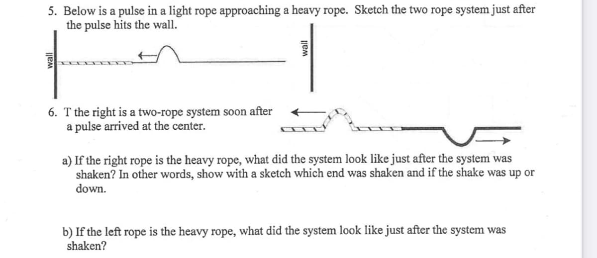 5. Below is a pulse in a light rope approaching a heavy rope. Sketch the two rope system just after
the pulse hits the wall.
6. T the right is a two-rope system soon after
a pulse arrived at the center.
a) If the right rope is the heavy rope, what did the system look like just after the system was
shaken? In other words, show with a sketch which end was shaken and if the shake was up or
down.
b) If the left rope is the heavy rope, what did the system look like just after the system was
shaken?
wall
wall
