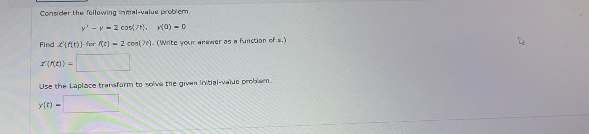 Consider the following initial-value problem.
y' y = 2 cos(7t), y(0) = 0
Find L{f(t)} for f(t) = 2 cos(7t). (Write your answer as a function of s.)
L (f(t)) =
Use the Laplace transform to solve the given initial-value problem.
y(t) =