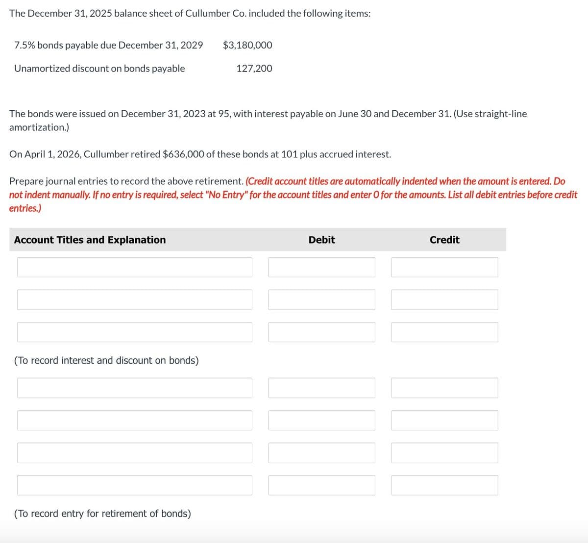 The December 31, 2025 balance sheet of Cullumber Co. included the following items:
7.5% bonds payable due December 31, 2029
Unamortized discount on bonds payable
Account Titles and Explanation
The bonds were issued on December 31, 2023 at 95, with interest payable on June 30 and December 31. (Use straight-line
amortization.)
On April 1, 2026, Cullumber retired $636,000 of these bonds at 101 plus accrued interest.
Prepare journal entries to record the above retirement. (Credit account titles are automatically indented when the amount is entered. Do
not indent manually. If no entry is required, select "No Entry" for the account titles and enter O for the amounts. List all debit entries before credit
entries.)
(To record interest and discount on bonds)
$3,180,000
(To record entry for retirement of bonds)
127,200
Debit
N
Credit
17