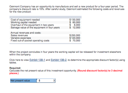 Oakmont Company has an opportunity to manufacture and sell a new product for a four-year period. The
company's discount rate is 15%. After careful study, Oakmont estimated the following costs and revenues
for the new product:
Cost of equipment needed
Working capital needed
Overhaul of the equipment in two years
Salvage value of the equipment in four years
Annual revenues and costs:
Sales revenues
Variable expenses
Fixed out-of-pocket operating costs
$ 130,000
$ 60,000
8,000
$ 12,000
$
When the project concludes in four years the working capital will be released for investment elsewhere
within the company.
$250,000
$ 120,000
$ 70,000
Click here to view Exhibit 13B-1 and Exhibit 13B-2, to determine the appropriate discount factor(s) using
tables.
$
Required:
Calculate the net present value of this investment opportunity. (Round discount factor(s) to 3 decimal
places.)
Net present value
3