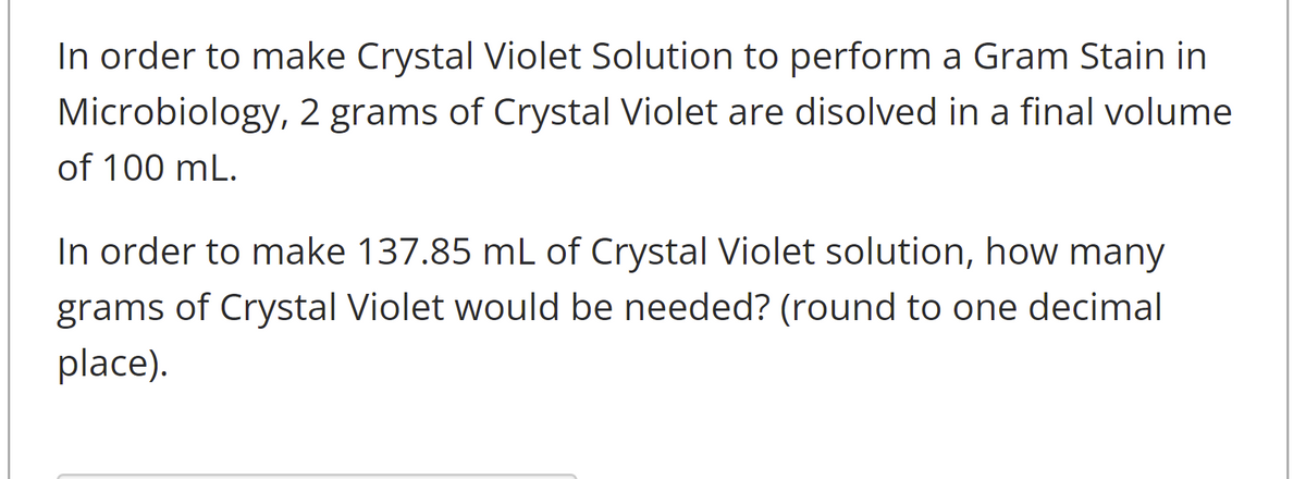 In order to make Crystal Violet Solution to perform a Gram Stain in
Microbiology, 2 grams of Crystal Violet are disolved in a final volume
of 100 mL.
In order to make 137.85 mL of Crystal Violet solution, how many
grams of Crystal Violet would be needed? (round to one decimal
place).
