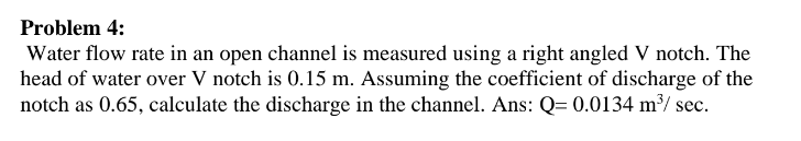 Problem 4:
Water flow rate in an open channel is measured using a right angled V notch. The
head of water over V notch is 0.15 m. Assuming the coefficient of discharge of the
notch as 0.65, calculate the discharge in the channel. Ans: Q= 0.0134 m³/ sec.
