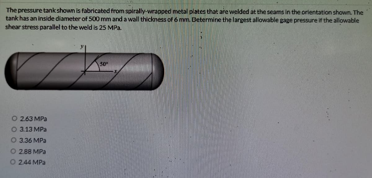 The pressure tank shown is fabricated from spirally-wrapped metal plates that are welded at the seams in the orientation shown. The
tank has an inside diameter of 500 mm and a wall thickness of 6 mm. Determine the largest allowable gage pressure if the allowable
shear stress parallel to the weld is 25 MPa.
50
O 2.63 MPa
О 3.13 МРа
О 3.36 МРа
O 2.88 MPa
O 2.44 MPa
