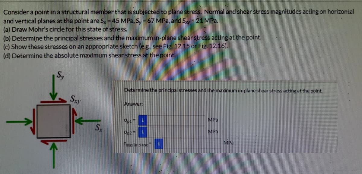 Consider a point in a structural memberthat issubjected to planestress. Normal and shear stress magnitudes acting on horizontal
and vertical planes at the point are S-45 MPa,S,-67 MPa, andS-21MP.,
(a) Draw Mohr's circle for this state of stress.
(b) Determine the principal stresses and the maximum in-planeshear stress acting at the point.
(c) Show these stresses on an appropriate sketch (e.g. see Fig. 12.15 or Fig 12.16).
(d) Determine the absolute maximum shear stress at thepoint
Sy
Determine the principal stresses and the maximum in-plane shear stress acting at the point.
Say
Answer:
MPa
MPa
MPa
Tomaxin plane
