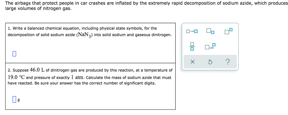 The airbags that protect people in car crashes are inflated by the extremely rapid decomposition of sodium azide, which produces
large volumes of nitrogen gas.
1. Write a balanced chemical equation, including physical state symbols, for the
decomposition of solid sodium azide (NaN,) into solid sodium and gaseous dinitrogen.
х10
2. Suppose 46.0 L of dinitrogen gas are produced by this reaction, at a temperature of
19.0 °C and pressure of exactly 1 atm. Calculate the mass of sodium azide that must
have reacted. Be sure your answer has the correct number of significant digits.
