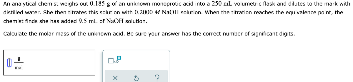 An analytical chemist weighs out 0.185 g of an unknown monoprotic acid into a 250 mL volumetric flask and dilutes to the mark with
distilled water. She then titrates this solution with 0.2000 M NAOH solution. When the titration reaches the equivalence point, the
chemist finds she has added 9.5 mL of NaOH solution.
Calculate the molar mass of the unknown acid. Be sure your answer has the correct number of significant digits.
g
x10
mol
