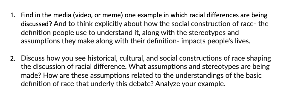 1. Find in the media (video, or meme) one example in which racial differences are being
discussed? And to think explicitly about how the social construction of race- the
definition people use to understand it, along with the stereotypes and
assumptions they make along with their definition- impacts people's lives.
2. Discuss how you see historical, cultural, and social constructions of race shaping
the discussion of racial difference. What assumptions and stereotypes are being
made? How are these assumptions related to the understandings of the basic
definition of race that underly this debate? Analyze your example.