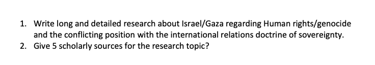 1. Write long and detailed research about Israel/Gaza regarding Human rights/genocide
and the conflicting position with the international relations doctrine of sovereignty.
2. Give 5 scholarly sources for the research topic?