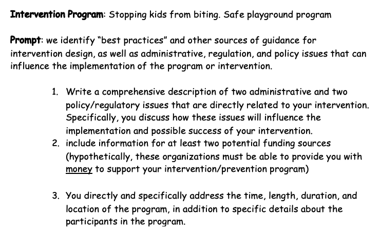 Intervention Program: Stopping kids from biting. Safe playground program
Prompt: we identify "best practices" and other sources of guidance for
intervention design, as well as administrative, regulation, and policy issues that can
influence the implementation of the program or intervention.
1. Write a comprehensive description of two administrative and two
policy/regulatory issues that are directly related to your intervention.
Specifically, you discuss how these issues will influence the
implementation and possible success of your intervention.
2. include information for at least two potential funding sources
(hypothetically, these organizations must be able to provide you with
money to support your intervention/prevention program)
3. You directly and specifically address the time, length, duration, and
location of the program, in addition to specific details about the
participants in the program.