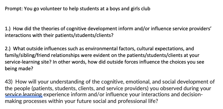 Prompt: You go volunteer to help students at a boys and girls club
1.) How did the theories of cognitive development inform and/or influence service providers'
interactions with their patients/students/clients?
2.) What outside influences such as environmental factors, cultural expectations, and
family/sibling/friend relationships were evident on the patients/students/clients at your
service-learning site? In other words, how did outside forces influence the choices you see
being made?
43) How will your understanding of the cognitive, emotional, and social development of
the people (patients, students, clients, and service providers) you observed during your
service learning experience inform and/or influence your interactions and decision-
making processes within your future social and professional life?