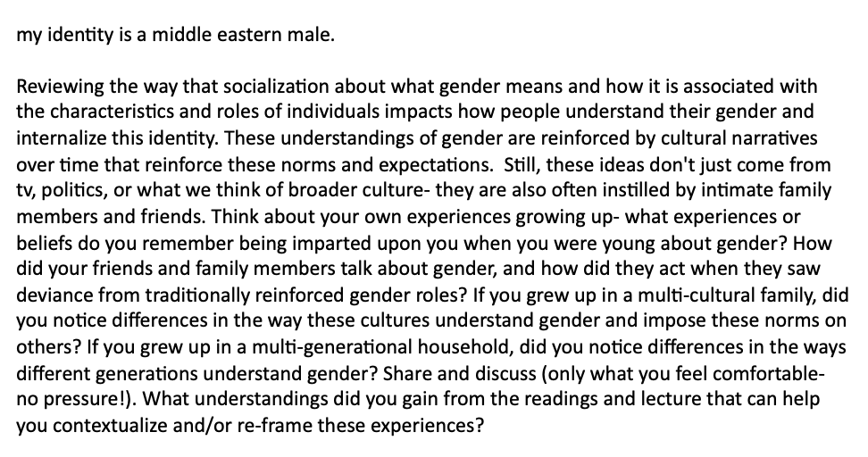 my identity is a middle eastern male.
Reviewing the way that socialization about what gender means and how it is associated with
the characteristics and roles of individuals impacts how people understand their gender and
internalize this identity. These understandings of gender are reinforced by cultural narratives
over time that reinforce these norms and expectations. Still, these ideas don't just come from
tv, politics, or what we think of broader culture- they are also often instilled by intimate family
members and friends. Think about your own experiences growing up- what experiences or
beliefs do you remember being imparted upon you when you were young about gender? How
did your friends and family members talk about gender, and how did they act when they saw
deviance from traditionally reinforced gender roles? If you grew up in a multi-cultural family, did
you notice differences in the way these cultures understand gender and impose these norms on
others? If you grew up in a multi-generational household, did you notice differences in the ways
different generations understand gender? Share and discuss (only what you feel comfortable-
no pressure!). What understandings did you gain from the readings and lecture that can help
you contextualize and/or re-frame these experiences?