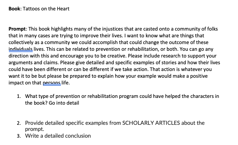 Book: Tattoos on the Heart
Prompt: This book highlights many of the injustices that are casted onto a community of folks
that in many cases are trying to improve their lives. I want to know what are things that
collectively as a community we could accomplish that could change the outcome of these
individuals lives. This can be related to prevention or rehabilitation, or both. You can go any
direction with this and encourage you to be creative. Please include research to support your
arguments and claims. Please give detailed and specific examples of stories and how their lives
could have been different or can be different if we take action. That action is whatever you
want it to be but please be prepared to explain how your example would make a positive
impact on that persons life.
1. What type of prevention or rehabilitation program could have helped the characters in
the book? Go into detail
2.
Provide detailed specific examples from SCHOLARLY ARTICLES about the
prompt.
3. Write a detailed conclusion