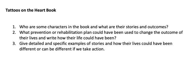 Tattoos on the Heart Book
1. Who are some characters in the book and what are their stories and outcomes?
2. What prevention or rehabilitation plan could have been used to change the outcome of
their lives and write how their life could have been?
3.
Give detailed and specific examples of stories and how their lives could have been
different or can be different if we take action.