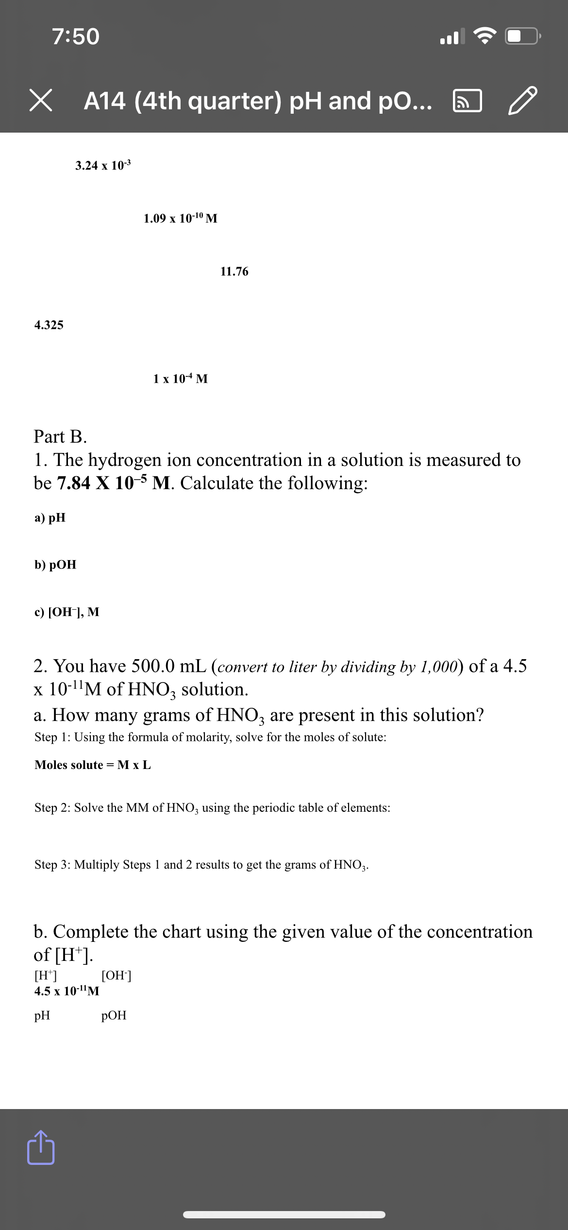 7:50
A14 (4th quarter) pH and po...
3.24 x 10-3
1.09 x 10-10 M
4.325
1 x 10-4 M
Part B.
1. The hydrogen ion concentration in a solution is measured to
be 7.84 X 10-5 M. Calculate the following:
a) pH
b) pOH
c) [OH-], M
2. You have 500.0 mL (convert to liter by dividing by 1,000) of a 4.5
x 10-¹¹M of HNO₂ solution.
a. How many grams of HNO3 are present in this solution?
Step 1: Using the formula of molarity, solve for the moles of solute:
Moles solute = M x L
Step 2: Solve the MM of HNO3 using the periodic table of elements:
Step 3: Multiply Steps 1 and 2 results to get the grams of HNO3.
b. Complete the chart using the given value of the concentration
of [H*].
[OH-]
[H+]
4.5 x 10-¹¹M
pH
POH
11.76