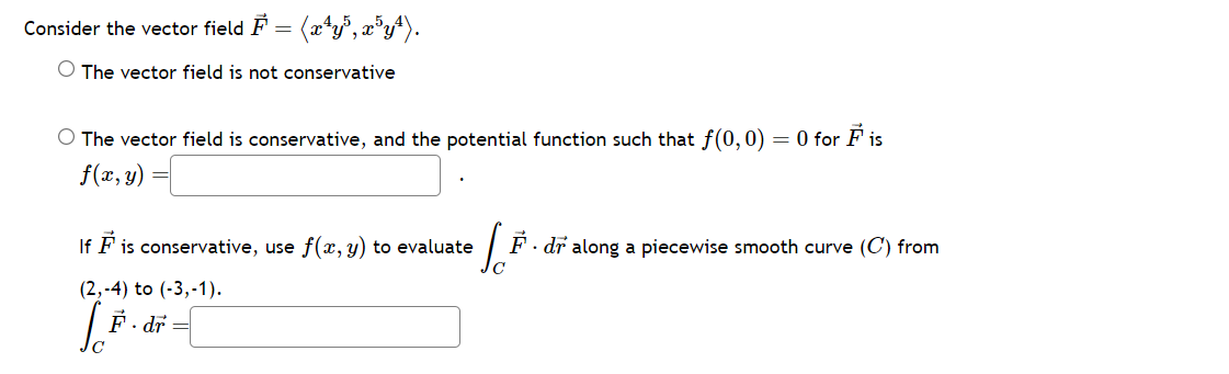 Consider the vector field F = (xªy³, x³y¹).
O The vector field is not conservative
O The vector field is conservative, and the potential function such that f(0, 0) = 0 for Fis
f(x, y)
If
Fis conservative, use f(x, y) to evaluate F. dr along a piecewise smooth curve (C) from
(2,-4) to (-3,-1).
[ ₁ F. dr =