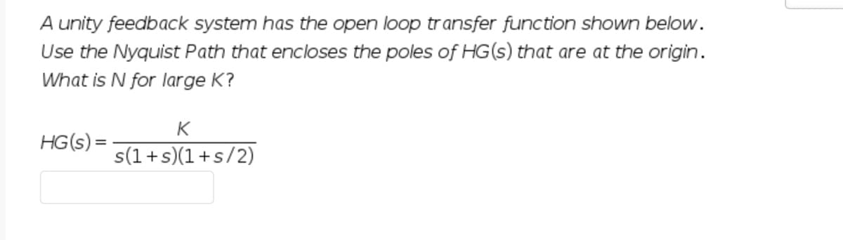 A unity feedback system has the open loop transfer function shown below.
Use the Nyquist Path that encloses the poles of HG(s) that are at the origin.
What is N for large K?
K
HG(s) =
s(1+s)(1+s/2)