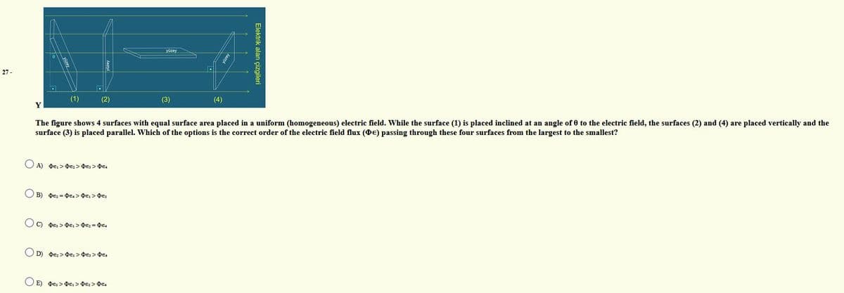 yüzey
27 -
yüzer
(1)
(2)
Y
(3)
(4)
The figure shows 4 surfaces with equal surface area placed in a uniform (homogeneous) electric field. While the surface (1) is placed inclined at an angle of 0 to the electric field, the surfaces (2) and (4) are placed vertically and the
surface (3) is placed parallel. Which of the options is the correct order of the electric field flux (DE) passing through these four surfaces from the largest to the smallest?
O A) De, > De: > De, > Oe.
O B) De2 = De.> DE, > DE:
C) De, > De, > De2 = DE4
D) De; > De: > De; > De.
O E) De; >e, > De: > DE.
Elektrik alan çizgileri
