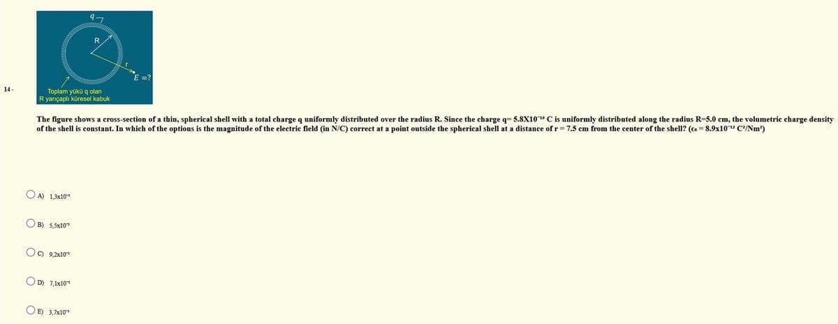 R
E =?
Toplam yükü q olan
R yarıçaplı küresel kabuk
14 -
The figure shows a cross-section of a thin, spherical shell with a total charge q uniformly distributed over the radius R. Since the charge q= 5.8X10 15 C is uniformly distributed along the radius R-5.0 cm, the volumetric charge density
of the shell is constant. In which of the options is the magnitude of the electric field (in N/C) correct at a point outside the spherical shell at a distance of r 7.5 cm from the center of the shell? (Eo = 8.9x10 12 C?/Nm?)
O A) 1,3x10
O B) 5,5x10
OC) 9,2x10
O D) 7,1x10
O E) 3,7x10
